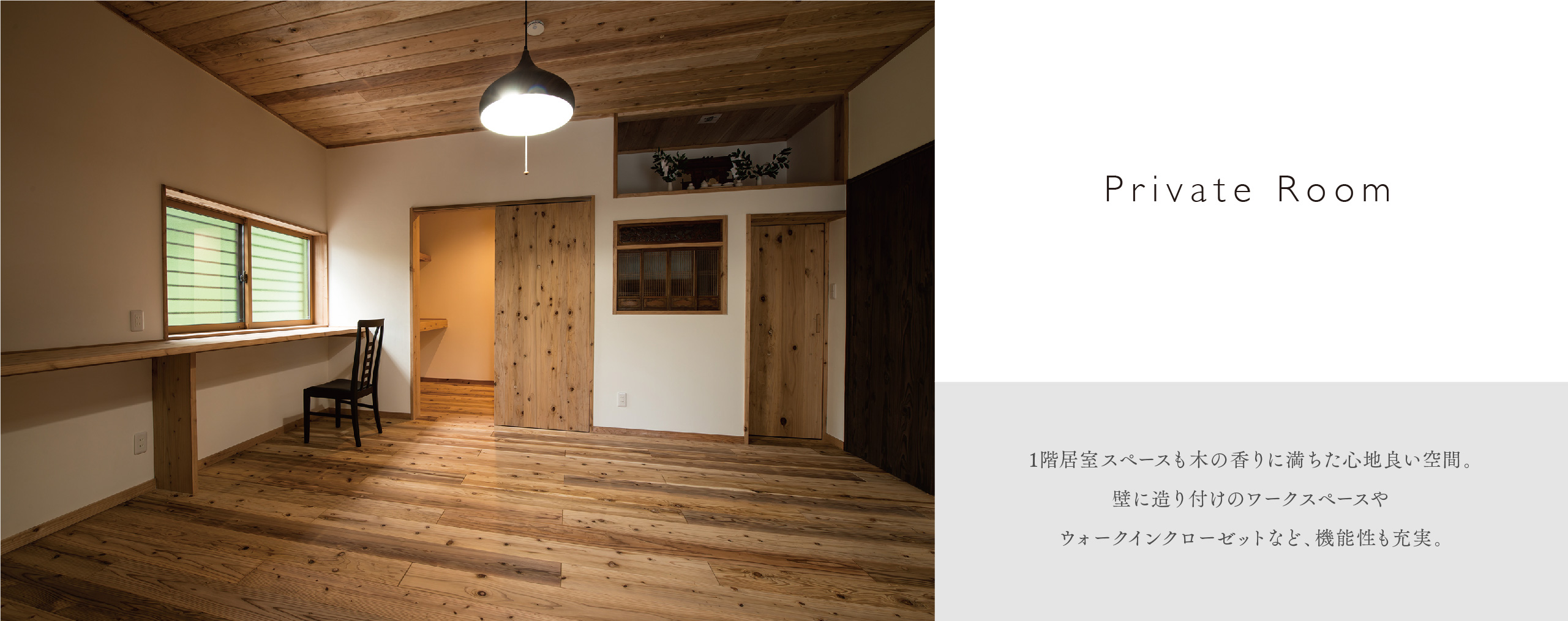 Private Room 1階居室スペースも木の香りに満ちた心地良い空間。<br>壁に造り付けのワークスペースや<br>ウォークインクローゼットなど、機能性も充実。