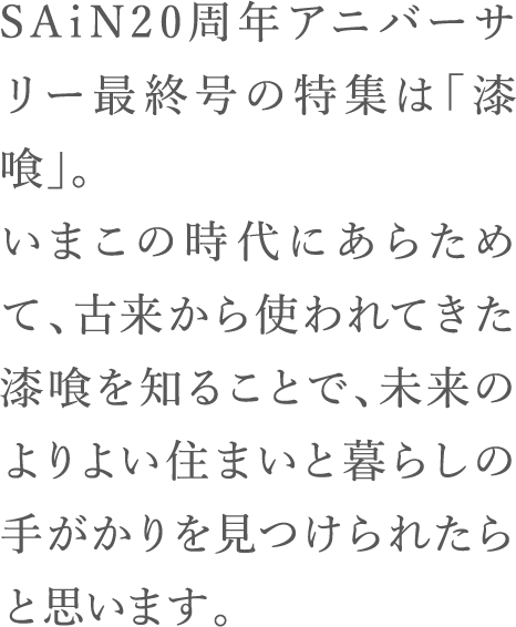 SAiN20周年アニバーサリー最終号の特集は「漆喰」。いまこの時代にあらためて、古来から使われてきた漆喰を知ることで、未来のよりよい住まいと暮らしの手がかりを見つけられたらと思います。