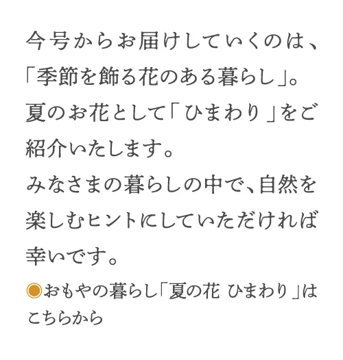 今号からお届けするのは、「季節を飾る花のある暮らし」。夏のお花として「ひまわり」をご紹介いたします。みなさまの暮らしの中で、自然を楽しむヒントにしていただければ幸いです。