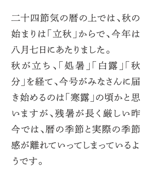 二十四節気の暦の上では、秋の始まりは「立秋」からで、今年は八月七日にあたりました。秋が立ち、「処暑」「白露」「秋分」を経て、今号がみなさんに届き始めるのは「寒露」の頃かと思いますが、残暑が長く厳しい昨今では、暦の季節と実際の季節感が離れていってしまっているようです。