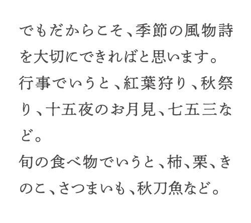 でもだからこそ、季節の風物詩を大切にできればと思います。行事でいうと、紅葉狩り、秋祭り、十五夜のお月見、七五三など。旬の食べ物でいうと、柿、栗、きのこ、さつまいも、秋刀魚など。