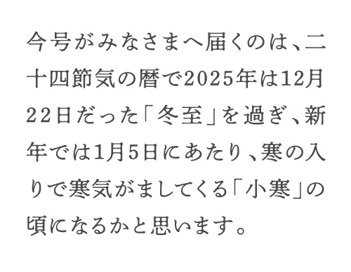 今号がみなさまへ届くのは、二十四節気の暦で2025年は12月22日だった「冬至」を過ぎ、新年では1月5日にあたり、寒の入りで寒気がましてくる「小寒」の頃になるかと思います。