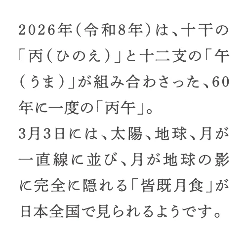 2026年（令和8年）は、十干の「丙（ひのえ）」と十二支の「午（うま）」が組み合わさった、60年に一度の「丙午」。3月3日には、太陽、地球、月が一直線に並び、月が地球の影に完全に隠れる「皆既月食」が日本全国で見られるようです。