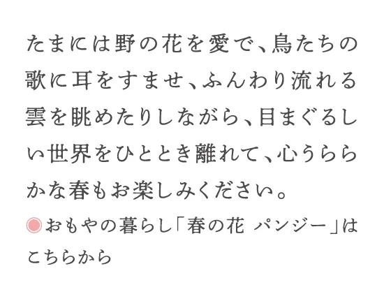 たまには野の花を愛で、鳥たちの歌に耳をすませ、ふんわり流れる雲を眺めたりしながら、目まぐるしい世界をひととき離れて、心うららかな春もお楽しみください。◎おもやの暮らし「春の花 パンジー」はこちらから