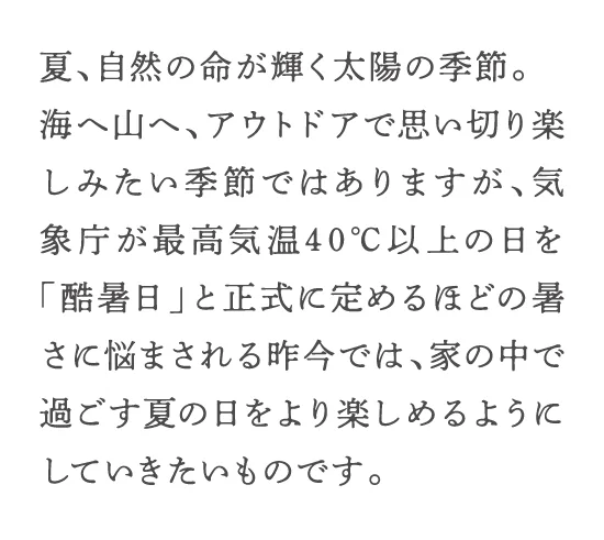 夏、自然の命が輝く太陽の季節。海へ山へ、アウトドアで思い切り楽しみたい季節ではありますが、気象庁が最高気温40℃以上の日を「酷暑日」と正式に定めるほどの暑さに悩まされる昨今では、家の中で過ごす夏の日をより楽しめるようにしていきたいものです。