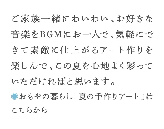 ご家族一緒にわいわい、お好きな音楽をBGMにお一人で、気軽にできて素敵に仕上がるアート作りを楽しんで、この夏を心地よく彩っていただければと思います。◎おもやの暮らし「夏の手作りアート」はこちらから